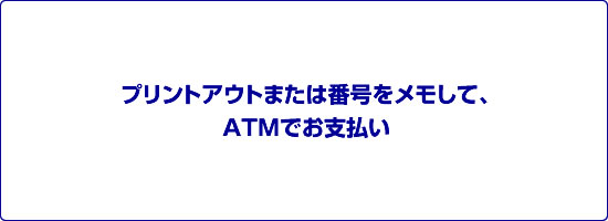 プリントアウトまたは番号をメモして、ATMでお支払い