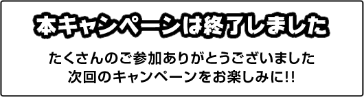 本キャンペーンは終了しました。たくさんのご参加ありがとうございました。次回のキャンペーンをお楽しみに!!