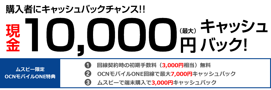 購入者にキャッシュバックチャンス!!現金12,000円(最大)キャッシュバック! ムスビー限定 OCNモバイルONE特典:回線契約時の初期手数料(3,000円相当)無料、OCNモバイルONE回線で最大7,000円キャッシュバック、ムスビーで端末購入で5,000円キャッシュバック